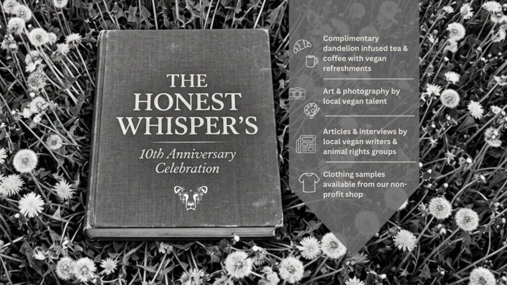 A compassionate vegan event celebrating The Honest Whisper's 10th anniversary with complimentary herbal tea, local vegan coffee, art by local artists, interviews with animal rights advocates, and clot.